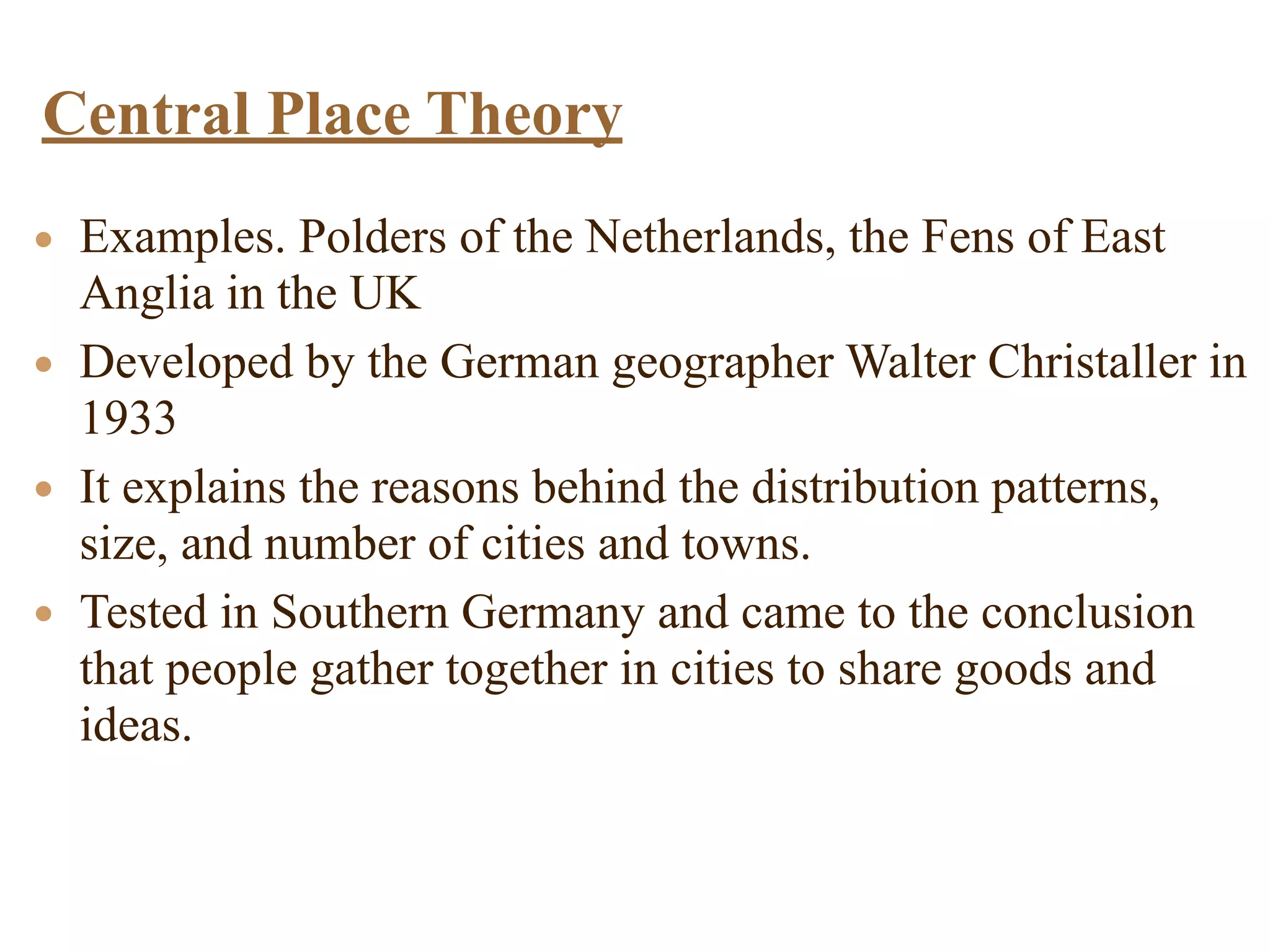 • Examples. Polders of the Netherlands, the Fens of East
Anglia in the UK
• Developed by the German geographer Walter Christaller in
1933
• It explains the reasons behind the distribution patterns,
size, and number of cities and towns.
• Tested in Southern Germany and came to the conclusion
that people gather together in cities to share goods and
ideas.
Central Place Theory
 