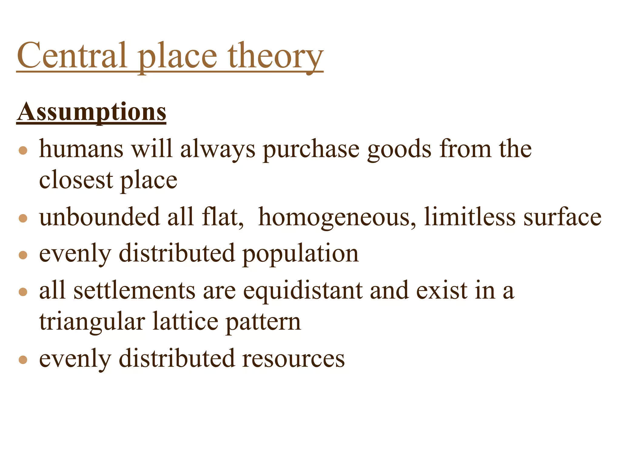Assumptions
• humans will always purchase goods from the
closest place
• unbounded all flat, homogeneous, limitless surface
• evenly distributed population
• all settlements are equidistant and exist in a
triangular lattice pattern
• evenly distributed resources
Central place theory
 