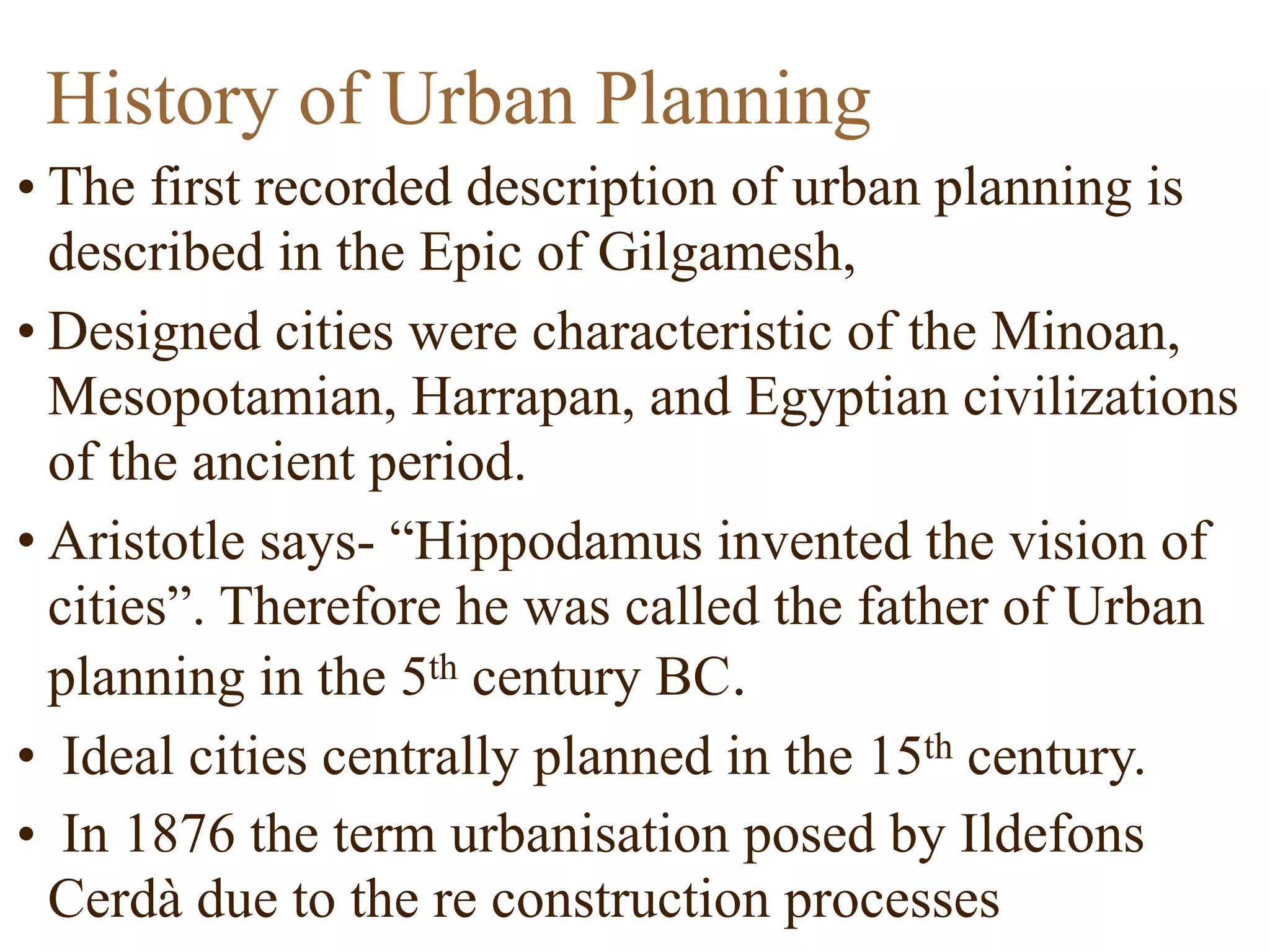 • The first recorded description of urban planning is
described in the Epic of Gilgamesh,
• Designed cities were characteristic of the Minoan,
Mesopotamian, Harrapan, and Egyptian civilizations
of the ancient period.
• Aristotle says- “Hippodamus invented the vision of
cities”. Therefore he was called the father of Urban
planning in the 5th century BC.
• Ideal cities centrally planned in the 15th century.
• In 1876 the term urbanisation posed by Ildefons
Cerdà due to the re construction processes
History of Urban Planning
 