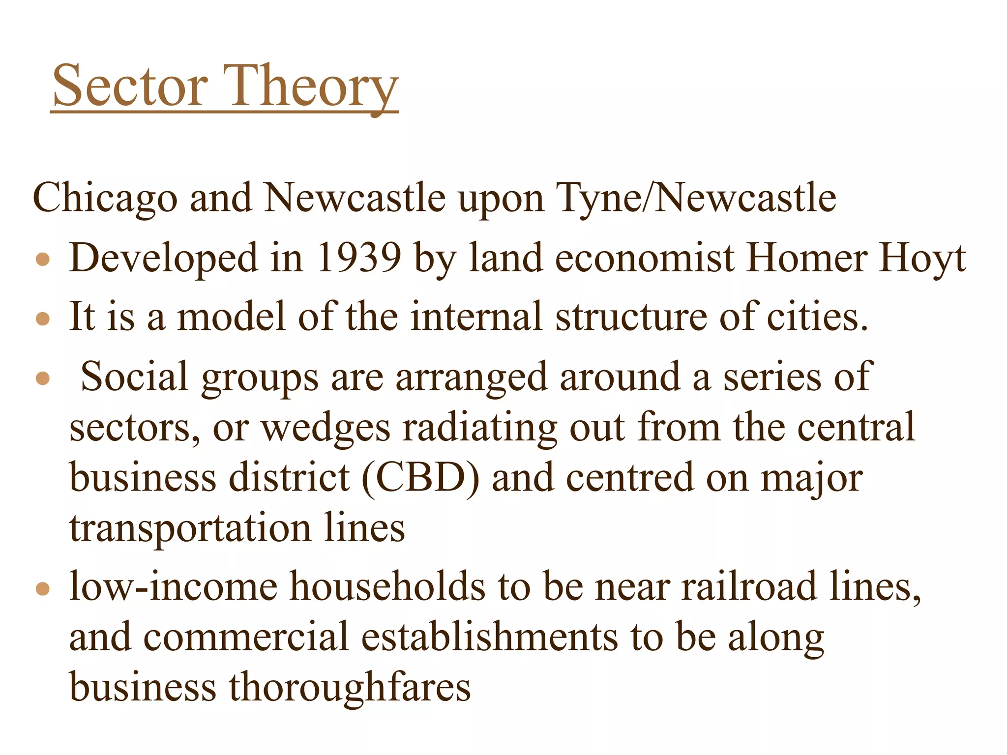 Chicago and Newcastle upon Tyne/Newcastle
• Developed in 1939 by land economist Homer Hoyt
• It is a model of the internal structure of cities.
• Social groups are arranged around a series of
sectors, or wedges radiating out from the central
business district (CBD) and centred on major
transportation lines
• low-income households to be near railroad lines,
and commercial establishments to be along
business thoroughfares
Sector Theory
 