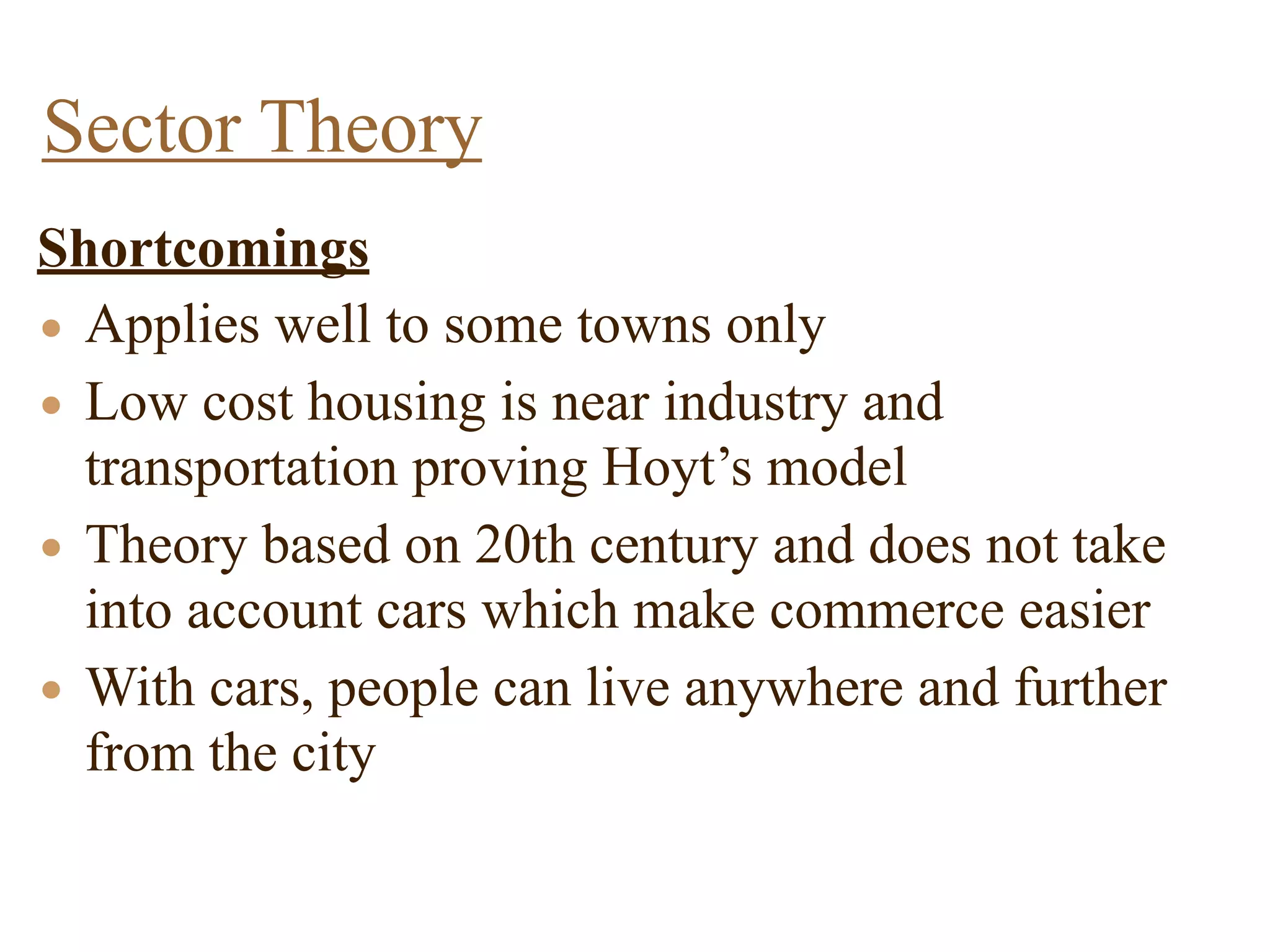 Shortcomings
• Applies well to some towns only
• Low cost housing is near industry and
transportation proving Hoyt’s model
• Theory based on 20th century and does not take
into account cars which make commerce easier
• With cars, people can live anywhere and further
from the city
Sector Theory
 