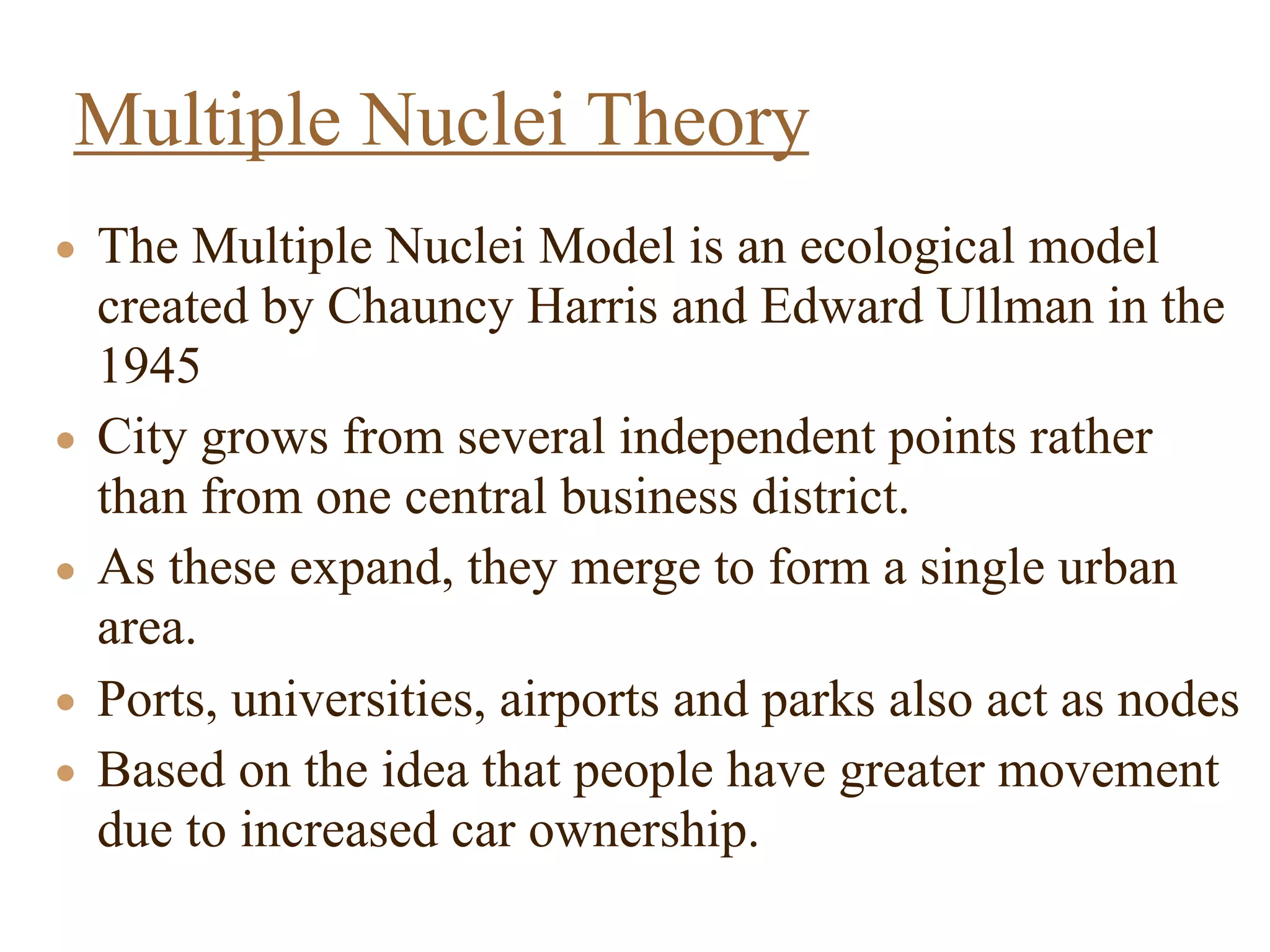 • The Multiple Nuclei Model is an ecological model
created by Chauncy Harris and Edward Ullman in the
1945
• City grows from several independent points rather
than from one central business district.
• As these expand, they merge to form a single urban
area.
• Ports, universities, airports and parks also act as nodes
• Based on the idea that people have greater movement
due to increased car ownership.
Multiple Nuclei Theory
 