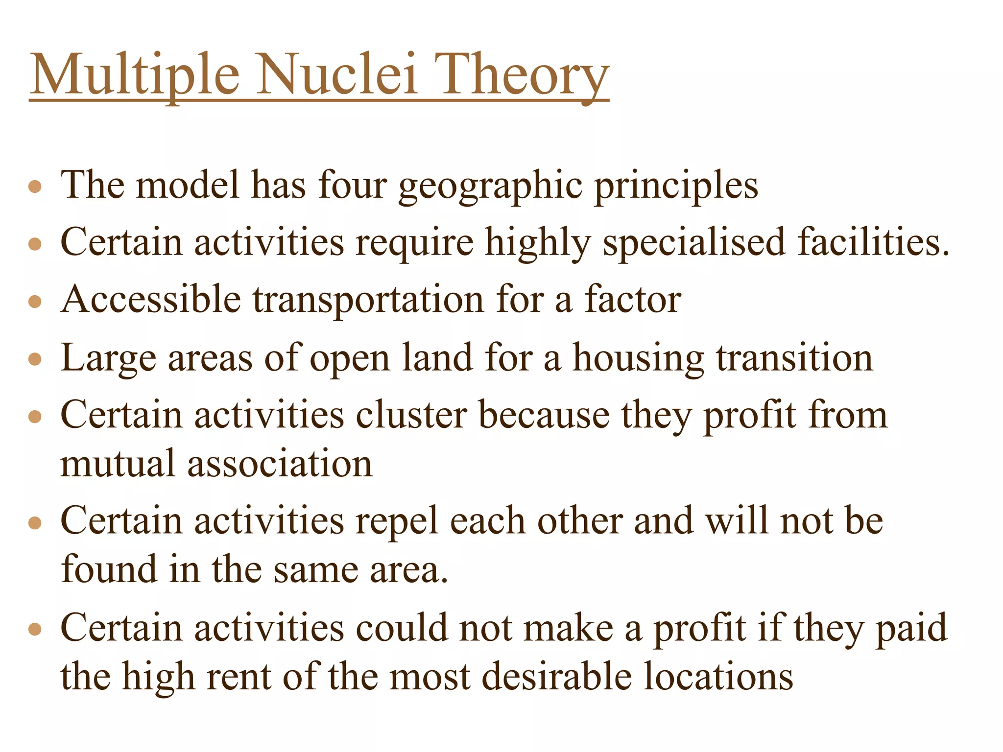 • The model has four geographic principles
• Certain activities require highly specialised facilities.
• Accessible transportation for a factor
• Large areas of open land for a housing transition
• Certain activities cluster because they profit from
mutual association
• Certain activities repel each other and will not be
found in the same area.
• Certain activities could not make a profit if they paid
the high rent of the most desirable locations
Multiple Nuclei Theory
 