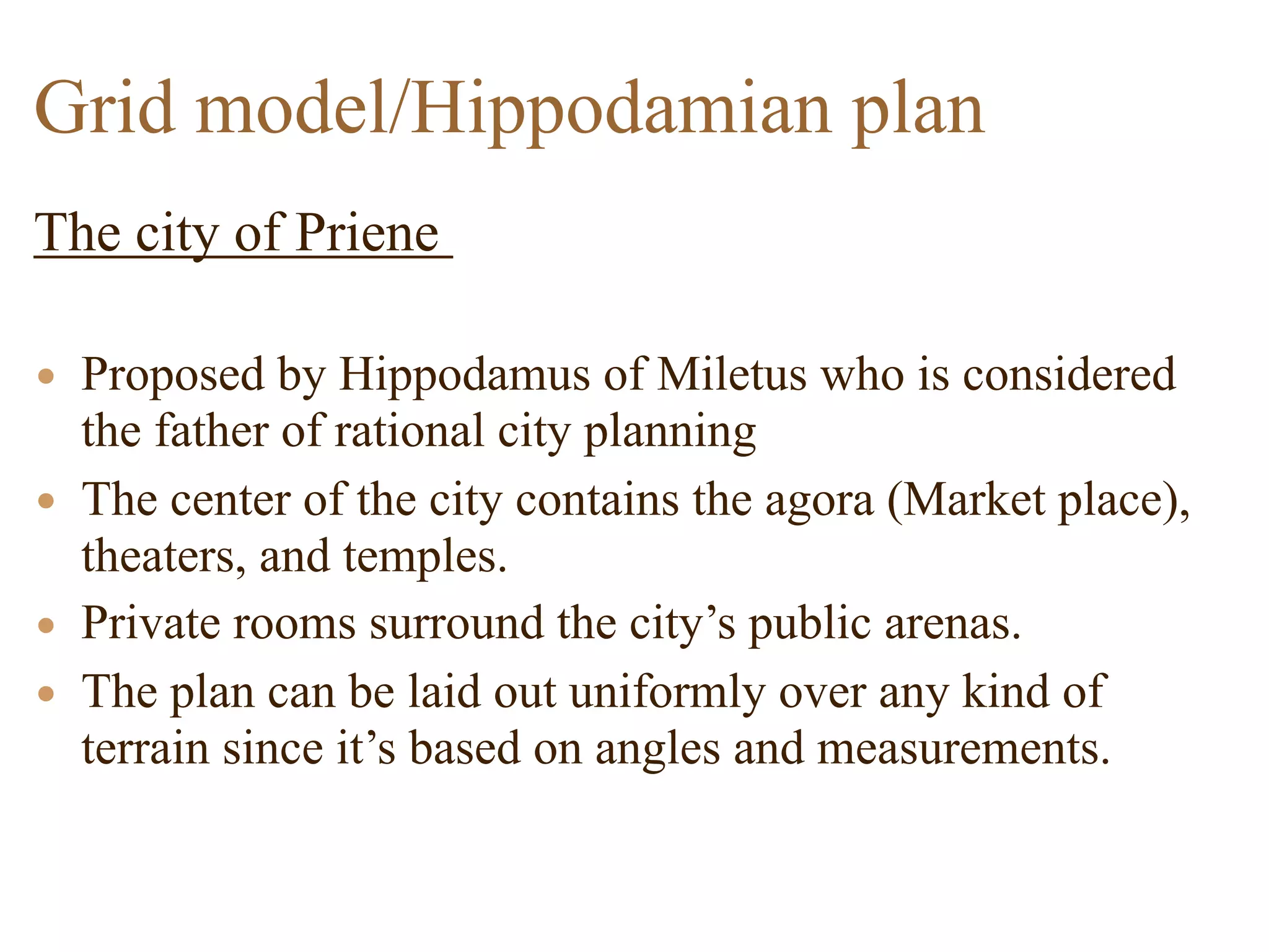 The city of Priene
• Proposed by Hippodamus of Miletus who is considered
the father of rational city planning
• The center of the city contains the agora (Market place),
theaters, and temples.
• Private rooms surround the city’s public arenas.
• The plan can be laid out uniformly over any kind of
terrain since it’s based on angles and measurements.
Grid model/Hippodamian plan
 