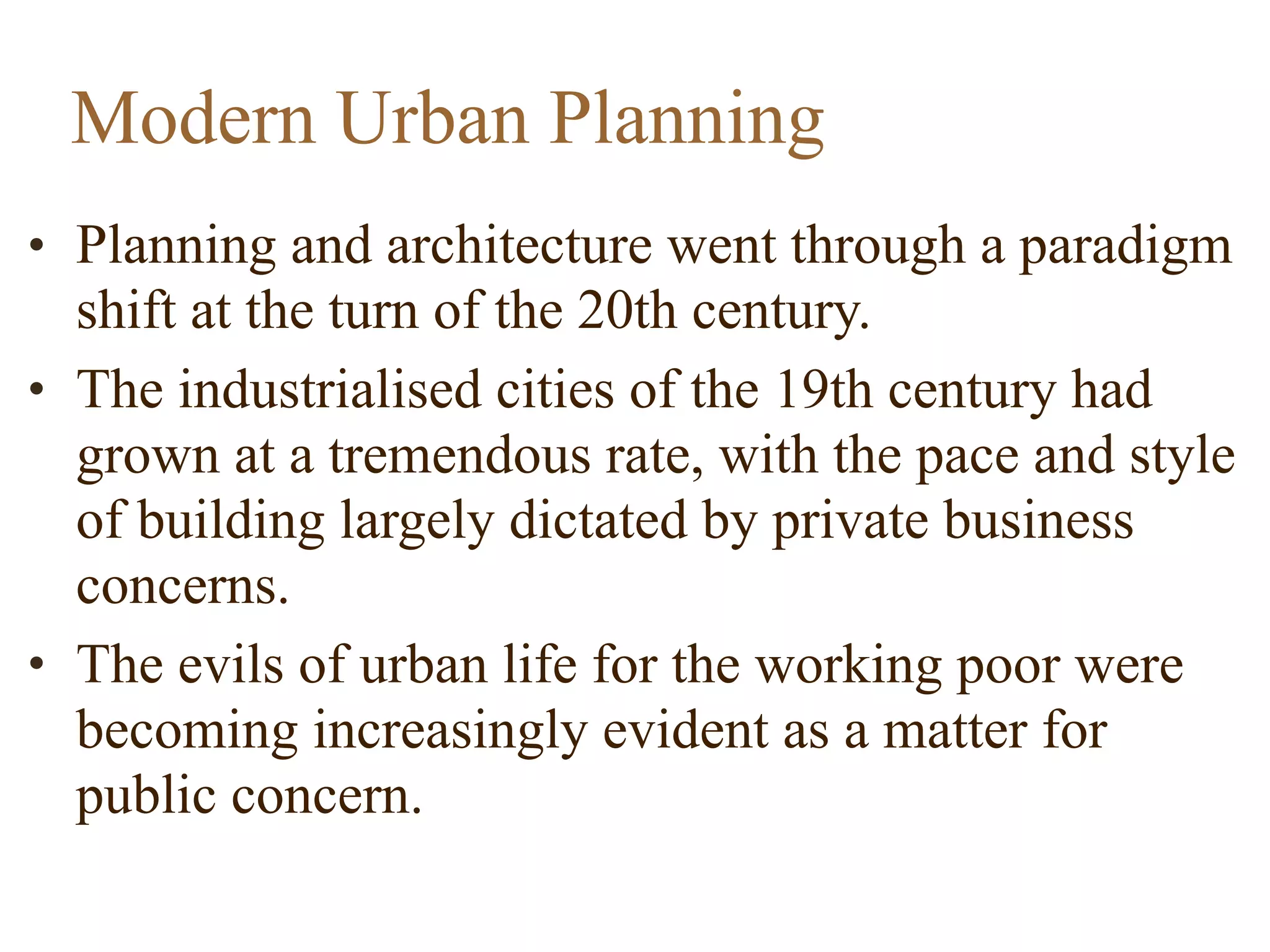 • Planning and architecture went through a paradigm
shift at the turn of the 20th century.
• The industrialised cities of the 19th century had
grown at a tremendous rate, with the pace and style
of building largely dictated by private business
concerns.
• The evils of urban life for the working poor were
becoming increasingly evident as a matter for
public concern.
Modern Urban Planning
 