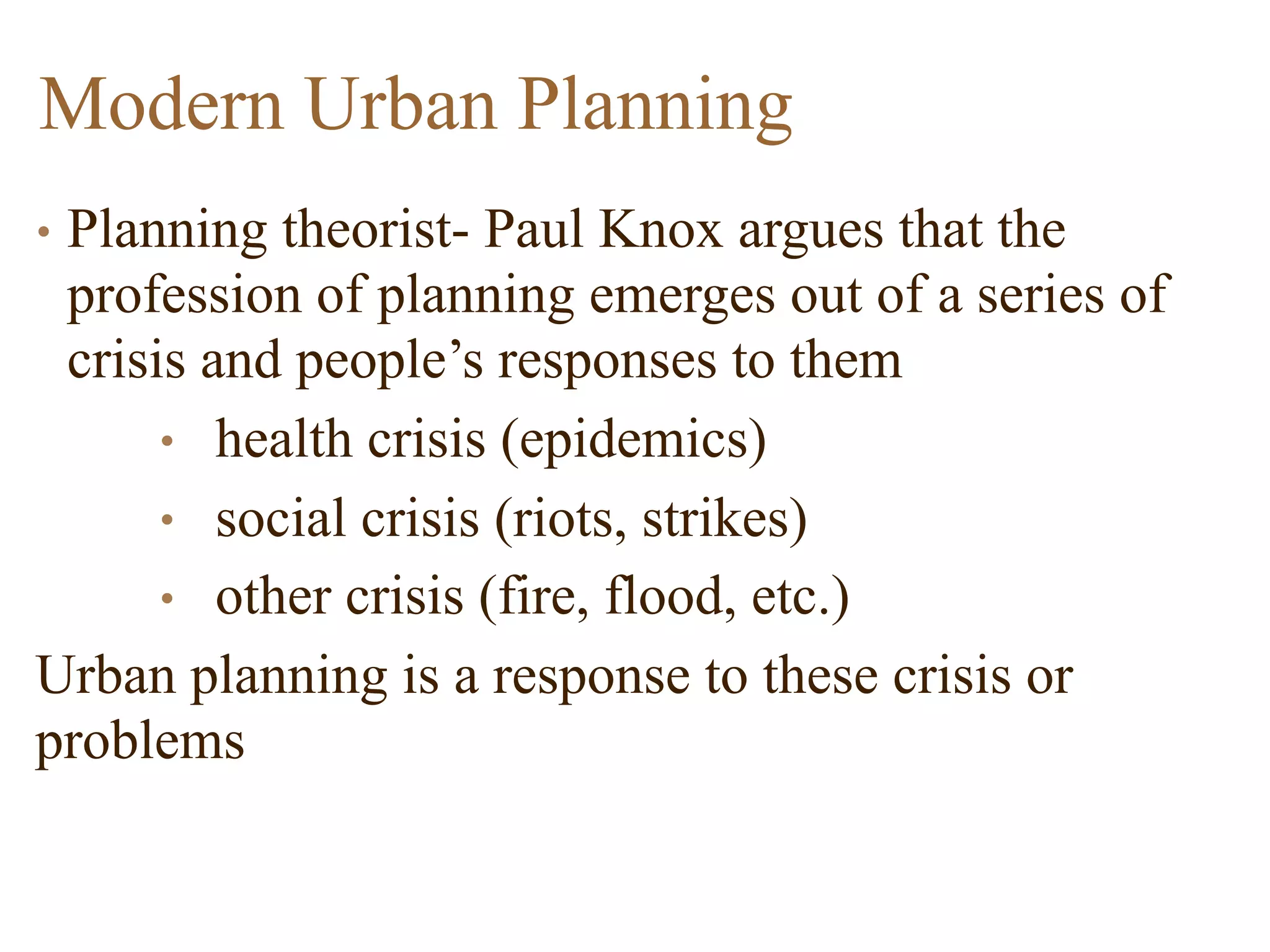 • Planning theorist- Paul Knox argues that the
profession of planning emerges out of a series of
crisis and people’s responses to them
• health crisis (epidemics)
• social crisis (riots, strikes)
• other crisis (fire, flood, etc.)
Urban planning is a response to these crisis or
problems
Modern Urban Planning
 