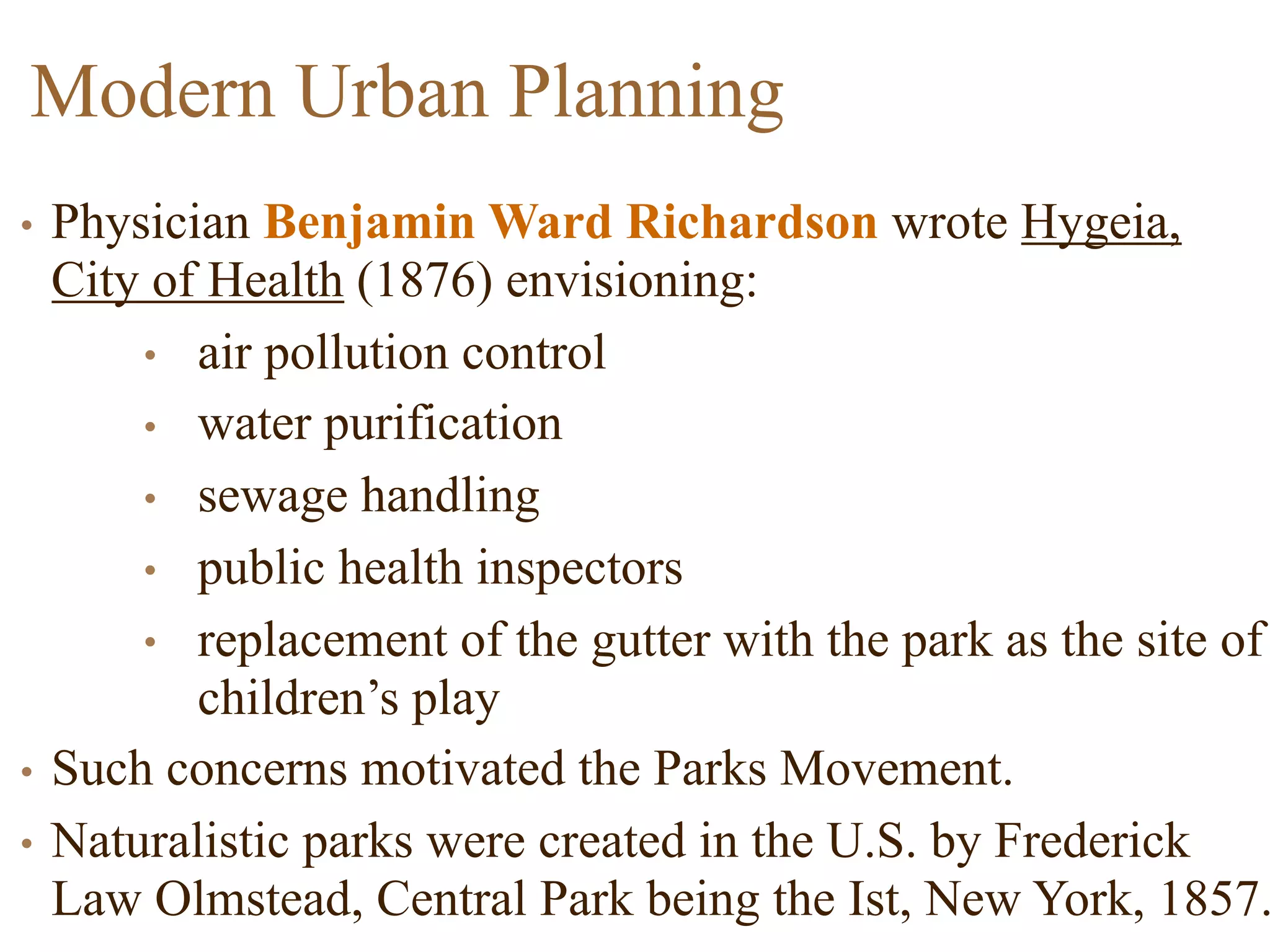 Modern Urban Planning
• Physician Benjamin Ward Richardson wrote Hygeia,
City of Health (1876) envisioning:
• air pollution control
• water purification
• sewage handling
• public health inspectors
• replacement of the gutter with the park as the site of
children’s play
• Such concerns motivated the Parks Movement.
• Naturalistic parks were created in the U.S. by Frederick
Law Olmstead, Central Park being the Ist, New York, 1857.
 