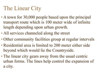The Linear City
• A town for 30,000 people based upon the principal
transport route which is 100 meter wide of infinite
length depending upon urban growth.
• All services channeled along the street
• Other community facilities group at regular intervals
• Residential area is limited to 200 meter either side
beyond which would lie the Countryside.
• The linear city gears away from the usual centric
urban forms. The lines help control the expansion of
a city.
 