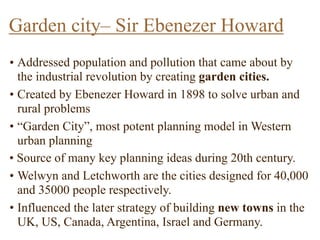 • Addressed population and pollution that came about by
the industrial revolution by creating garden cities.
• Created by Ebenezer Howard in 1898 to solve urban and
rural problems
• “Garden City”, most potent planning model in Western
urban planning
• Source of many key planning ideas during 20th century.
• Welwyn and Letchworth are the cities designed for 40,000
and 35000 people respectively.
• Influenced the later strategy of building new towns in the
UK, US, Canada, Argentina, Israel and Germany.
Garden city– Sir Ebenezer Howard
 