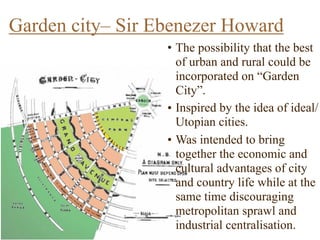 • The possibility that the best
of urban and rural could be
incorporated on “Garden
City”.
• Inspired by the idea of ideal/
Utopian cities.
• Was intended to bring
together the economic and
cultural advantages of city
and country life while at the
same time discouraging
metropolitan sprawl and
industrial centralisation.
Garden city– Sir Ebenezer Howard
 