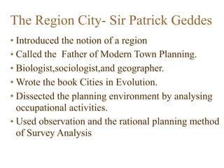 • Introduced the notion of a region
• Called the Father of Modern Town Planning.
• Biologist,sociologist,and geographer.
• Wrote the book Cities in Evolution.
• Dissected the planning environment by analysing
occupational activities.
• Used observation and the rational planning method
of Survey Analysis
The Region City- Sir Patrick Geddes
 