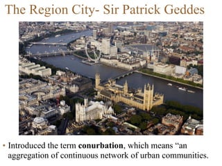 • Introduced the term conurbation, which means “an
aggregation of continuous network of urban communities.
The Region City- Sir Patrick Geddes
 