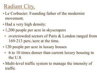 Radiant City,
● Le Corbusier: Founding father of the modernist
movement.
● Had a very high density:
● 1,200 people per acre in skyscrapers
● overcrowded sectors of Paris & London ranged from
169-213 pers./acre at the time.
● 120 people per acre in luxury houses
● 6 to 10 times denser than current luxury housing in
the U.S
● Multi-level traffic system to manage the intensity of
traffic
 