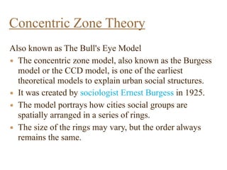 Also known as The Bull's Eye Model
• The concentric zone model, also known as the Burgess
model or the CCD model, is one of the earliest
theoretical models to explain urban social structures.
• It was created by sociologist Ernest Burgess in 1925.
• The model portrays how cities social groups are
spatially arranged in a series of rings.
• The size of the rings may vary, but the order always
remains the same.
Concentric Zone Theory
 
