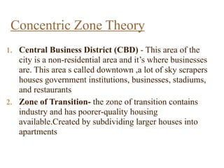 1. Central Business District (CBD) - This area of the
city is a non-residential area and it’s where businesses
are. This area s called downtown ,a lot of sky scrapers
houses government institutions, businesses, stadiums,
and restaurants
2. Zone of Transition- the zone of transition contains
industry and has poorer-quality housing
available.Created by subdividing larger houses into
apartments
Concentric Zone Theory
 