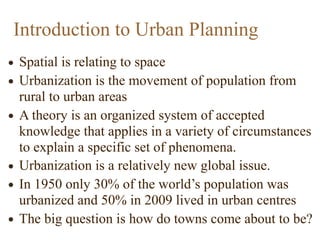 • Spatial is relating to space
• Urbanization is the movement of population from
rural to urban areas
• A theory is an organized system of accepted
knowledge that applies in a variety of circumstances
to explain a specific set of phenomena.
• Urbanization is a relatively new global issue.
• In 1950 only 30% of the world’s population was
urbanized and 50% in 2009 lived in urban centres
• The big question is how do towns come about to be?
Introduction to Urban Planning
 