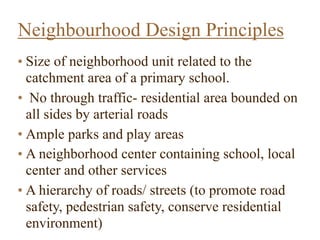• Size of neighborhood unit related to the
catchment area of a primary school.
• No through traffic- residential area bounded on
all sides by arterial roads
• Ample parks and play areas
• A neighborhood center containing school, local
center and other services
• A hierarchy of roads/ streets (to promote road
safety, pedestrian safety, conserve residential
environment)  
Neighbourhood Design Principles
 
