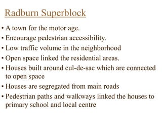 Radburn Superblock
• A town for the motor age.
• Encourage pedestrian accessibility.
• Low traffic volume in the neighborhood
• Open space linked the residential areas.
• Houses built around cul-de-sac which are connected
to open space
• Houses are segregated from main roads
• Pedestrian paths and walkways linked the houses to
primary school and local centre
 
