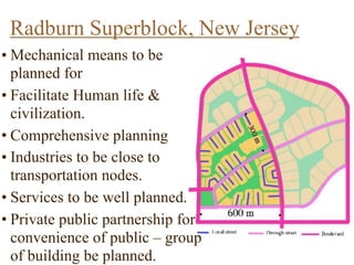 Radburn Superblock, New Jersey
Radburn Superblock
Characteristics-
a) Encourage pedestrian
accessibility
b) Low traffic volume in the
neighborhood
b) Open space linked the
residential areas
c) Houses built around cul-de-sac
which are connected to open
space
d) Houses are segregated for
main roads
e) Pedestrian paths and
walkways linked the houses to
primary school and local
centre
• Mechanical means to be
planned for
• Facilitate Human life &
civilization.
• Comprehensive planning
• Industries to be close to
transportation nodes.
• Services to be well planned.
• Private public partnership for
convenience of public – group
of building be planned.
 