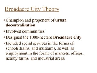 Broadacre City Theory
• Champion and proponent of urban
decentralisation
• Involved communities
• Designed the 1000-hectare Broadacre City
• Included social services in the forms of
schools,trains, and museums, as well as
employment in the forms of markets, offices,
nearby farms, and industrial areas.
 