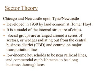 Chicago and Newcastle upon Tyne/Newcastle
• Developed in 1939 by land economist Homer Hoyt
• It is a model of the internal structure of cities.
• Social groups are arranged around a series of
sectors, or wedges radiating out from the central
business district (CBD) and centred on major
transportation lines
• low-income households to be near railroad lines,
and commercial establishments to be along
business thoroughfares
Sector Theory
 