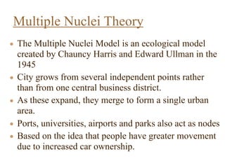 • The Multiple Nuclei Model is an ecological model
created by Chauncy Harris and Edward Ullman in the
1945
• City grows from several independent points rather
than from one central business district.
• As these expand, they merge to form a single urban
area.
• Ports, universities, airports and parks also act as nodes
• Based on the idea that people have greater movement
due to increased car ownership.
Multiple Nuclei Theory
 