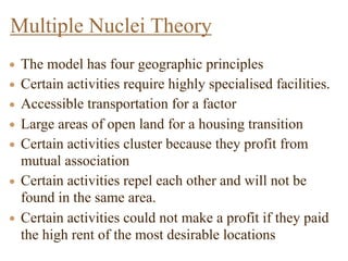 • The model has four geographic principles
• Certain activities require highly specialised facilities.
• Accessible transportation for a factor
• Large areas of open land for a housing transition
• Certain activities cluster because they profit from
mutual association
• Certain activities repel each other and will not be
found in the same area.
• Certain activities could not make a profit if they paid
the high rent of the most desirable locations
Multiple Nuclei Theory
 