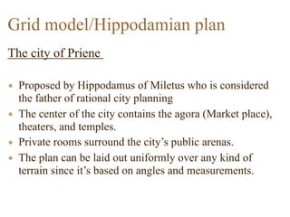 The city of Priene
• Proposed by Hippodamus of Miletus who is considered
the father of rational city planning
• The center of the city contains the agora (Market place),
theaters, and temples.
• Private rooms surround the city’s public arenas.
• The plan can be laid out uniformly over any kind of
terrain since it’s based on angles and measurements.
Grid model/Hippodamian plan
 