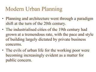 • Planning and architecture went through a paradigm
shift at the turn of the 20th century.
• The industrialised cities of the 19th century had
grown at a tremendous rate, with the pace and style
of building largely dictated by private business
concerns.
• The evils of urban life for the working poor were
becoming increasingly evident as a matter for
public concern.
Modern Urban Planning
 