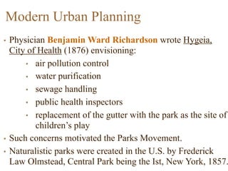 Modern Urban Planning
• Physician Benjamin Ward Richardson wrote Hygeia,
City of Health (1876) envisioning:
• air pollution control
• water purification
• sewage handling
• public health inspectors
• replacement of the gutter with the park as the site of
children’s play
• Such concerns motivated the Parks Movement.
• Naturalistic parks were created in the U.S. by Frederick
Law Olmstead, Central Park being the Ist, New York, 1857.
 