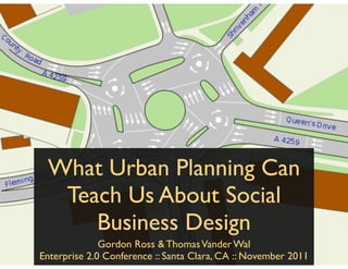 What Urban Planning Can
  Teach Us About Social
     Business Design
              Gordon Ross & Thomas Vander Wal
Enterprise 2.0 Conference :: Santa Clara, CA :: November 2011
 