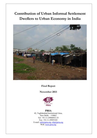Contribution of Urban Informal Settlement
Dwellers to Urban Economy in India

Final Report
November 2013

PRIA
42, Tughlakabad Institutional Area,
New Delhi – 110062
Tel: +91-11-29960931-33
Fax: +91-11-29955183
E-mail: info@pria.org; alip@pria.org
Web: www.pria.org
0|Page

 