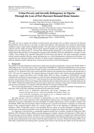 Research on Humanities and Social Sciences                                                              www.iiste.org
ISSN 2222-1719 (Paper) ISSN 2222-2863 (Online)
Vol 2, No.8, 2012


              Urban Poverty and Juvenile Delinquency in Nigeria:
           Through the Lens of Port Harcourt Remand Home Inmates
                                        EKPENYONG, NKEREUWEM STEPHEN
                     Department of sociology, Niger Delta University, Wilberforce Island, Bayelsa State
                                  Email: uwemo1@yahoo.com, phone: +2348068276419
                                                     RAIMI LASISI
                     School of Graduate Studies, University of Port Harcourt, Faculty of Social Sciences
                                     Department of Sociology, Port Harcourt, Nigeria
                                 Email: lazizi3001@yahoo.com. Phone: +2347039133303
                                               EKPENYONG, ALFRED S.
                     Department of sociology, Niger Delta University, Wilberforce Island, Bayelsa State
                                  Email: alfyny93@yahoo.com. Phone: +2348027907268

Abstract
This study sets out to examine the problem of urban poverty and juvenile crime in Nigeria using the Port Harcourt
Remand Home in Rivers State as a case study. To achieve this objective, 300 respondents were selected for questionnaire
completion using a simple random sampling technique. The study relied on both primary and secondary sources of data
collection and the simple percentage and chi-square statistical methods were applied in the data analysis process. The
findings show that urban poverty is a driving force behind juvenile delinquency in Port Harcourt. The findings also
suggest that the Remand Home is ill-equipped to manage juvenile offenders; hence the rehabilitation of inmates is rarely
a reality. These findings have important implications for both theory and practice. The study recommends structural
reforms towards economic efficiency, equity and democracy as a critical turning point in urban poverty alleviation. It is
expected that such reformed conditions will allow for better resource management and improved social, economic and
political conditions, thereby reducing many of the pressures that lead to crime and delinquency.

1. Background
The problem of juvenile delinquency, particularly in urban areas, has grown significantly in recent years (Moffit, 2009). A
2009 global survey of juvenile crime in cities, conducted by UNIHABITAT, collected considerable data on the dynamics
of the problem. The survey reported that in Europe, juvenile crime had increased by 2.6% compared to the previous year’s
increase of 1.7%. South East Asia, Latin America and North America were reported to have juvenile crime growth rates of
0.7%, 3.9% and 1.8% respectively. The relatively high rate of juvenile crime in Latin America has been attributed to the
drug economy in places like Mexico and Colombia (Raul, 2010). In Africa, according to UNIHABITAT, juvenile
criminality has continued to increase largely as a result of chronic unemployment among youth. Between 2007 and 2009,
juvenile crime increased from 3.2% to 5.7%. Such increases have also been linked to the rate at which cities proliferate or
the levels of urbanization and the social changes and complexities that accompany these processes, including urban poverty
(UN, 2008). Urbanization-related increases in crime rates are often more common in Africa where average annual growth
rates have been estimated at 7.2% between 1980 and 1990 and 9.3% between 1990 and 2000.
      The ever-growing phenomenon of urban poverty means considerable deprivations for hundreds of thousands on a
daily basis. Some of the daily challenges encountered by the urban poor include:
                   limited access to employment opportunities and income, inadequate and
                   insecure housing and services, violent and unhealthy environments, little or no
                   social protection mechanisms, and limited access to adequate health and
                   education opportunities (World Bank, 2009:17).
      But urban poverty is not just a collection of characteristics; it is also a dynamic condition of vulnerability or
susceptibility to risk. In order to provide a richer understanding of urban poverty, it is important to begin with a dynamic
framework of poverty (vulnerability and asset ownership), its multiple characteristics and its cumulative impacts (The
World Bank, 2009). One such cumulative impact of urban poverty is juvenile involvement in criminality; an involvement
known to have profound negative effects on a society’s quality of life via the imposition of additional social costs
[Anderson, 2005]. Of particular concern is the possibility that the volume of juvenile delinquents in Nigeria may be
related in part to the spatial concentration of low-income families in high-poverty, high-crime urban neighbourhoods.
      It is important to note that there is considerable empirical research (see of instance; Alemika & Chukwuma, 2005;
Makinde, 2007; Olutuah & Adesiji, 2009) on juvenile delinquency in Nigeria. Alemika and Chukwuma’s (2005) study of
the juvenile justice system in Nigeria, which draws from selected samples of inmates in remand homes and borstal homes
as well as the officials in these homes, provides us with an understanding of the traditional philosophy and current state of
juvenile justice administration in the country which the authors declare to be very poor. Olutuah and Adesiji (2009), on the
other hand, contend that poor housing tends to generate slums which in turn provide the impetus for deviant behaviour


                                                            127
 