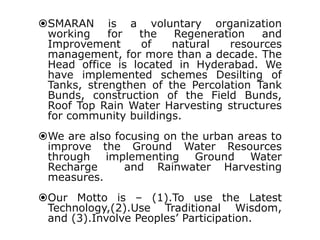 SMARAN is a voluntary organization
working
for
the
Regeneration
and
Improvement
of
natural
resources
management, for more than a decade. The
Head office is located in Hyderabad. We
have implemented schemes Desilting of
Tanks, strengthen of the Percolation Tank
Bunds, construction of the Field Bunds,
Roof Top Rain Water Harvesting structures
for community buildings.
We are also focusing on the urban areas to
improve the Ground Water Resources
through implementing Ground Water
Recharge
and Rainwater Harvesting
measures.
Our Motto is – (1).To use the Latest
Technology,(2).Use Traditional Wisdom,
and (3).Involve Peoples’ Participation.

 