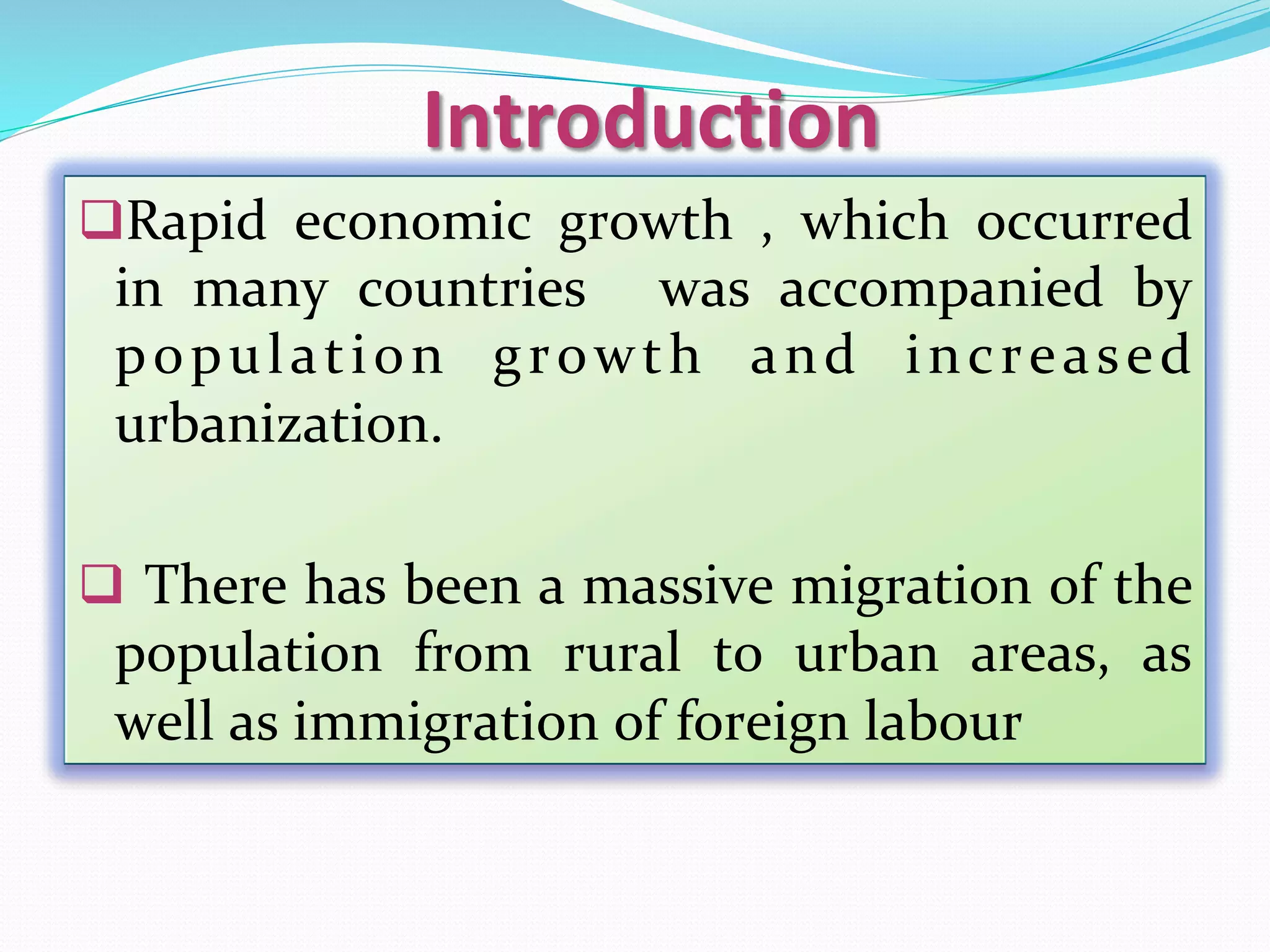 Introduction	
q Rapid	 economic	 growth	 ,	 which	 occurred	
in	 many	 countries	 	 was	 accompanied	 by	
population	 growth	 and	 increased	
urbanization.	
	
q 	There	has	been	a	massive	migration	of	the	
population	 from	 rural	 to	 urban	 areas,	 as	
well	as	immigration	of	foreign	labour	
 