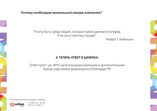 Почему необходим правильный имидж компании?




                      "Я хочу быть среди людей, которые смело двигаются вперед.
                                      Я не хочу плестись позади".
                                                                     Роберт Т. Кийосаки




                                      А ТЕПЕРЬ ОТВЕТ В ЦИФРАХ:

                   Ответ прост: до 40% капитализации компании и дополнительная
                            Бренд-надстройка формируются благодаря PR




Интеллектуальный менеджмент Бренда
                 +7 [495] 971-83-85
                 www.art–urban.ru
 