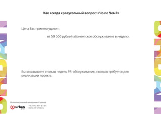 Как всегда краеугольный вопрос: «Чо по Чем?»



          Цена Вас приятно удивит:

                                      от 59 000 рублей абонентское обслуживание в неделю.




          Вы заказываете столько недель PR-обслуживания, сколько требуется для
          реализации проекта.




Интеллектуальный менеджмент Бренда
                 +7 [495] 971-83-85
                 www.art–urban.ru
 