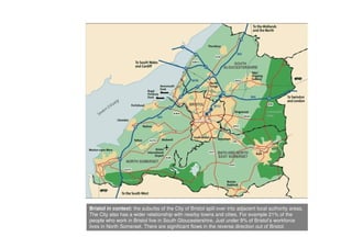 Bristol in context: the suburbs of the City of Bristol spill over into adjacent local authority areas.
The City also has a wider relationship with nearby towns and cities. For example 21% of the
people who work in Bristol live in South Gloucestershire. Just under 9% of Bristol’s workforce
lives in North Somerset. There are significant flows in the reverse direction out of Bristol.
 