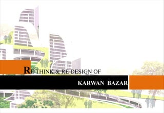 RE THINK & RE DESIGN OF
KARWAN BAZAR
 