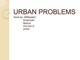 URBAN PROBLEMS Done by: Afif(leader) Ahsanudin Nazirul KhoKahIk jordan 