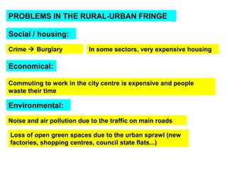 PROBLEMS IN THE RURAL-URBAN FRINGE 
Social / housing: 
In some sectors, Crime  Burglary very expensive housing 
Economical: 
Commuting to work in the city centre is expensive and people 
waste their time 
Environmental: 
Noise and air pollution due to the traffic on main roads 
Loss of open green spaces due to the urban sprawl (new 
factories, shopping centres, council state flats...) 
 