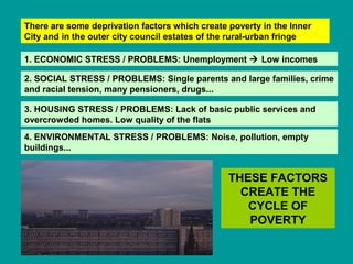 There are some deprivation factors which create poverty in the Inner 
City and in the outer city council estates of the rural-urban fringe 
1. ECONOMIC STRESS / PROBLEMS: Unemployment  Low incomes 
2. SOCIAL STRESS / PROBLEMS: Single parents and large families, crime 
and racial tension, many pensioners, drugs... 
3. HOUSING STRESS / PROBLEMS: Lack of basic public services and 
overcrowded homes. Low quality of the flats 
4. ENVIRONMENTAL STRESS / PROBLEMS: Noise, pollution, empty 
buildings... 
THESE FACTORS 
CREATE THE 
CYCLE OF 
POVERTY 
 
