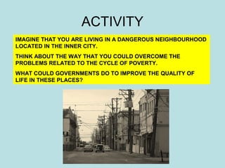 ACTIVITY 
IMAGINE THAT YOU ARE LIVING IN A DANGEROUS NEIGHBOURHOOD 
LOCATED IN THE INNER CITY. 
THINK ABOUT THE WAY THAT YOU COULD OVERCOME THE 
PROBLEMS RELATED TO THE CYCLE OF POVERTY. 
WHAT COULD GOVERNMENTS DO TO IMPROVE THE QUALITY OF 
LIFE IN THESE PLACES? 
