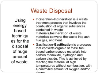 Waste Disposal
Using
energy
based
techniqu
es for the
disposal
of huge
amount
of waste.
 Incineration-Incineration is a waste
treatment process that involves the
combustion of organic substances
contained in waste
materials.Incineration of waste
materials converts the waste into ash,
flue gas, and heat.
 Gasification-Gasification is a process
that converts organic or fossil fuel
based carbonaceous materials into
carbon monoxide, hydrogen and
carbon dioxide. This is achieved by
reacting the material at high
temperatures without combustion, with
a controlled amount of oxygen and/or
 