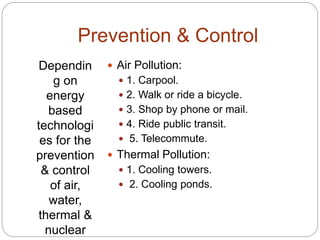Prevention & Control
Dependin
g on
energy
based
technologi
es for the
prevention
& control
of air,
water,
thermal &
nuclear
 Air Pollution:
 1. Carpool.
 2. Walk or ride a bicycle.
 3. Shop by phone or mail.
 4. Ride public transit.
 5. Telecommute.
 Thermal Pollution:
 1. Cooling towers.
 2. Cooling ponds.
 