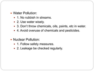  Water Pollution:
 1. No rubbish in streams.
 2. Use water wisely.
 3. Don’t throw chemicals, oils, paints, etc in water.
 4. Avoid overuse of chemicals and pesticides.
 Nuclear Pollution:
 1. Follow safety measures.
 2. Leakage be checked regularly.
 