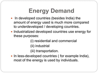 Energy Demand
 In developed countries (besides India) the
amount of energy used is much more compared
to underdeveloped / developing countries.
 Industrialized developed countries use energy for
these purposes:
(i) residential and commercial
(ii) industrial
(iii) transportation.
 In less-developed countries ( for example India),
most of the energy is used by individuals.
 