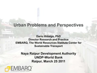 Urban Problems and Perspectives Dario Hidalgo, PhD Director Research and Practice EMBARQ, The World Resources Institute Center forSustainable Transport Naya Raipur Development Authority UNDP-World Bank Raipur, March 25 2011 