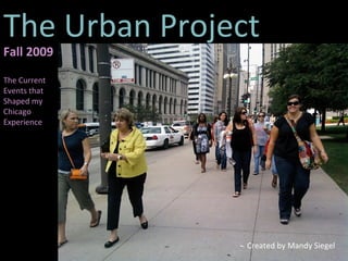 The Urban Project Created by Mandy Siegel Fall 2009 The Current Events that Shaped my Chicago Experience 