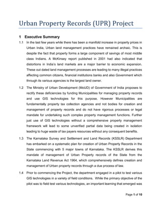 Urban Property Records (UPR) Project
1 Executive Summary
1.1   In the last few years while there has been a manifold increase in property prices in
      Urban India, Urban land management practices have remained archaic. This is
      despite the fact that property forms a large component of savings of most middle
      class Indians. A McKinsey report published in 2001 had also indicated that
      distortions in India’s land markets are a major barrier to economic expansion.
      These out dated land management processes are leading to many illegal practices
      affecting common citizens, financial institutions banks and also Government which
      through its various agencies is the largest land owner.

1.2   The Ministry of Urban Development (MoUD) of Government of India proposes to
      rectify these deficiencies by funding Municipalities for managing property records
      and use GIS technologies for this purpose. However Municipalities are
      fundamentally property tax collection agencies and not bodies for creation and
      management of property records and do not have rigorous processes or legal
      mandate for undertaking such complex property management functions. Further
      just use of GIS technologies without a comprehensive property management
      framework will lead to some unverified partial data being created in isolation
      leading to huge waste of tax payers resources without any consequent benefits.

1.3   The Karnataka Survey and Settlement and Land Records (KSSLR) Department
      has embarked on a systematic plan for creation of Urban Property Records in the
      State commencing with 5 major towns of Karnataka. The KSSLR derives this
      mandate of management of Urban Property records of the State from the
      Karnataka Land Revenue Act 1964, which comprehensively defines creation and
      management of Urban property records through a due process of law.

1.4   Prior to commencing the Project, the department engaged in a pilot to test various
      GIS technologies in a variety of field conditions. While the primary objective of the
      pilot was to field test various technologies, an important learning that emerged was


                                                                              Page 1 of 10
 